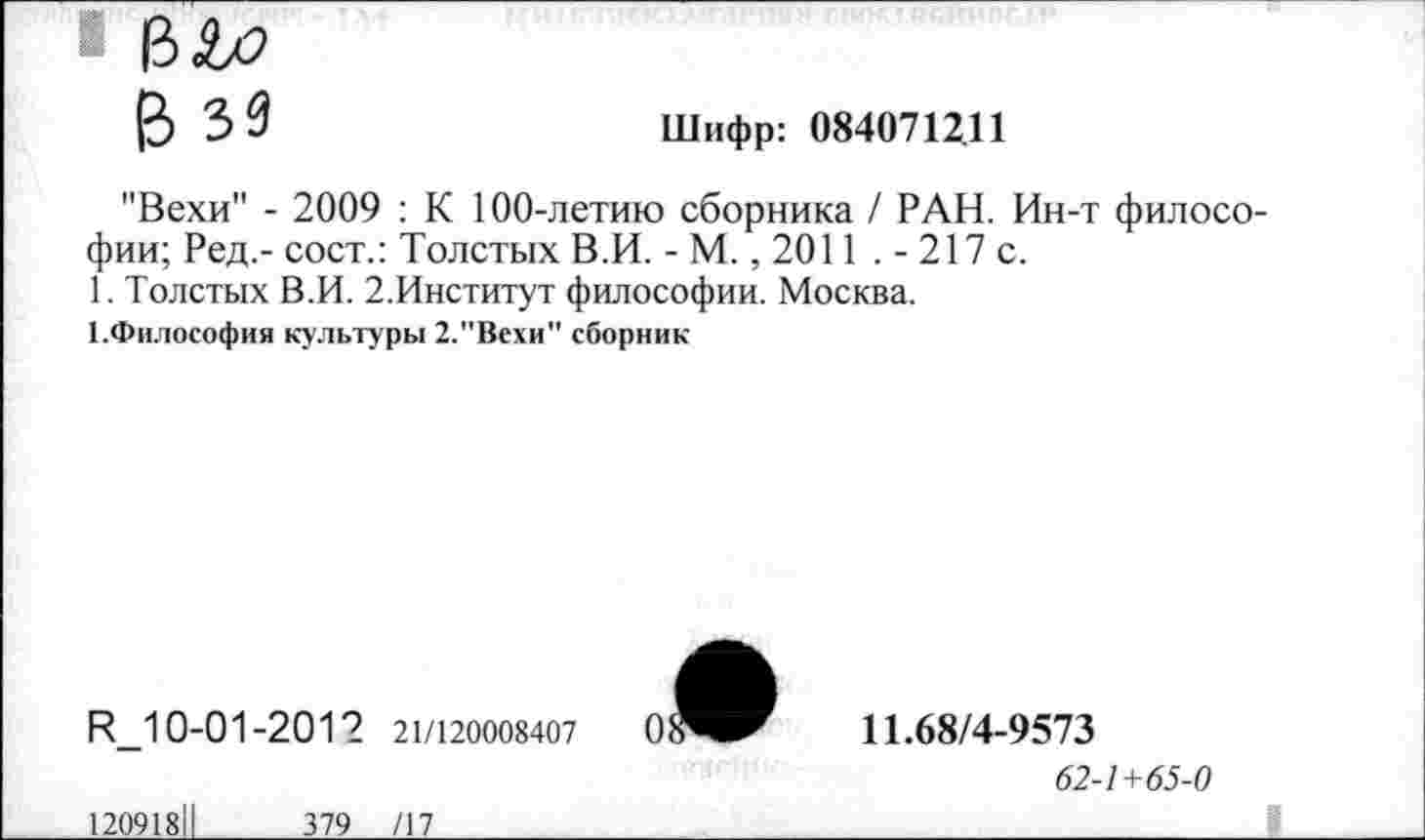 ﻿■ В&2
В зз
Шифр: 084071211
"Вехи" - 2009 : К 100-летию сборника / РАН. Ин-т философии; Ред,- сост.: Толстых В.И. - М., 2011 . - 217 с.
1. Толстых В.И. 2.Институт философии. Москва.
КФилософия культуры 2."Вехи" сборник
И_10-01-2012 21/120008407
12091811	379 /17
11.68/4-9573
62-1+65-0
_________